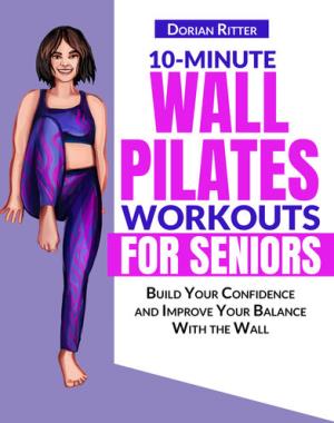 10 Minute Wall Pilates Workouts for Seniors - The Complete Illustrated Guide of 50+ Wall Exercises that Elderly of Any Level Can Do Step-by-Step at Home