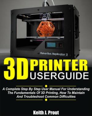 3D PRINTER USER GUIDE - A Complete Step By Step User Manual For Understanding The Fundamentals Of 3D Printing, How To Maintain And Troubleshoot Common Difficulties