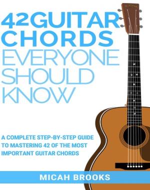 42 Guitar Chords Everyone Should Know - A Complete Step-By-Step Guide To Mastering 42 Of The Most Important Guitar Chords