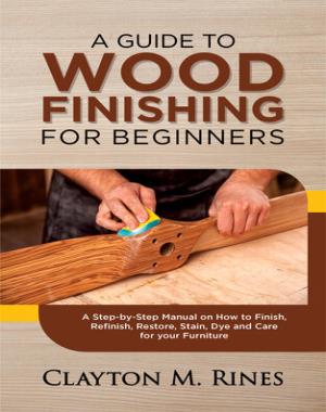 A Guide to Wood Finishing for Beginners - A Step-by-Step Manual on How to Finish, Refinish, Restore, Stain, Dye and Care for your Furniture