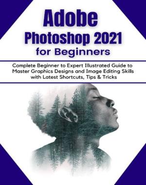 Adobe Photoshop 2021 for Beginners - Complete Beginner to Pro Illustrated Guide to Master Graphics Designs and Image Editing Skills with Latest Tips & Tricks