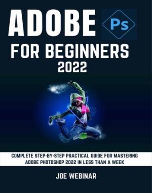 Adobe Photoshop 2022 For Beginners - Complete Step-By-Step Practical Guide For Mastering Adobe Photoshop 2022 In Less Than A Week