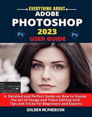 ADOBE PHOTOSHOP 2023 USER GUIDE - A Detailed and Perfect Guide on How to Master the Art of Image and Video Editing with Tips and Tricks for Beginners and Experts