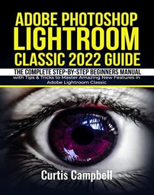 Adobe Photoshop Lightroom Classic 2022 Guide - The Complete Step-by-Step Beginners Manual with Tips & Tricks to Master Amazing New Features in Adobe Lightroom Classic