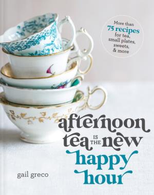 Afternoon Tea Is the New Happy Hour - More than 75 Recipes for Tea, Small Plates, Sweets and More