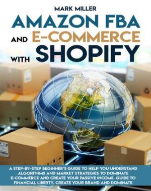 Amazon FBA and E-commerce With Shopify - A Step-by-Step Beginner’s Guide To Help You Understand Algorithms and Market Strategies to Dominate E-commerce And Create Your Passive Income